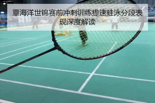 覃海洋世锦赛前冲刺训练提速蛙泳分段表现深度解读