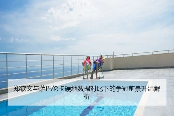 郑钦文与萨巴伦卡硬地数据对比下的争冠前景升温解析