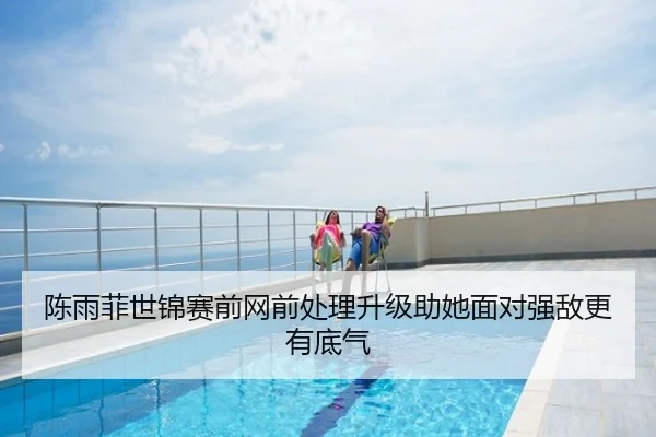 陈雨菲世锦赛前网前处理升级助她面对强敌更有底气