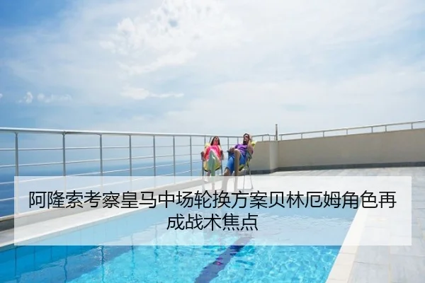 阿隆索考察皇马中场轮换方案贝林厄姆角色再成战术焦点