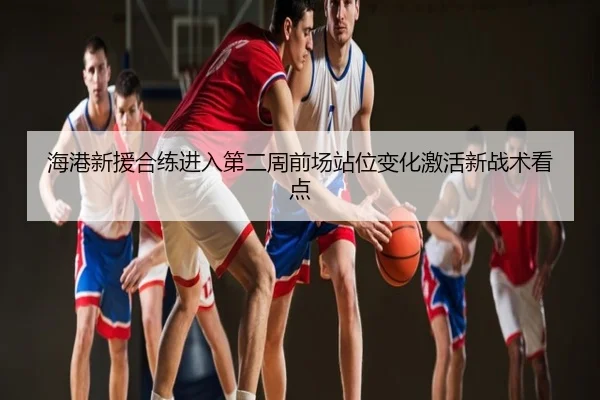 海港新援合练进入第二周前场站位变化激活新战术看点