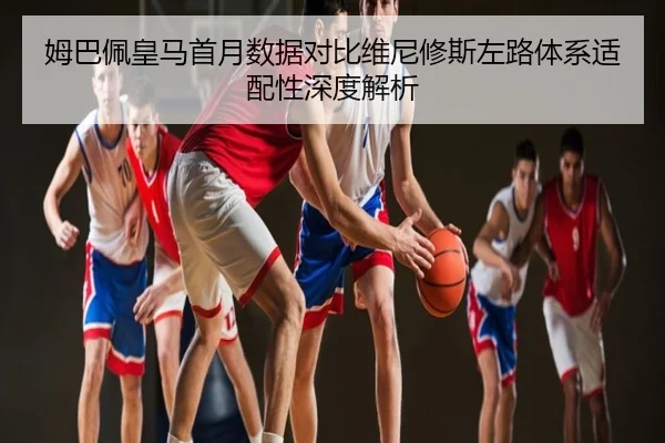 姆巴佩皇马首月数据对比维尼修斯左路体系适配性深度解析
